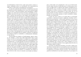 son instrumentos a través de los cuales opera toda la criatura vi-
viente, totalmente aetiva y en movimiento. En eonseeuencia la
cxpresión es emocional y está guiada por un propósito.
A causa de la relación entre lo hecho y lo padecido, hay en la
perccpcíón un sentido inmediato de las cosas corno perteneciendo
unas a las otras o COInodiscordando, corno reforzándose o intcrfí-
ricndose. Las consecuendas del acto de hacer, rrasmitidas a la sen-
sibilidad, muestran si lo que se hace promueve la ejecución de la
idea, o supone una desviación y una ruptura. En la medida en la
que el desarrollo de una expcricncia se controlapur 111Cdiu de la re-
ferenda a estas relaciones de orden y satisfaccíón, inrnediaramente
sentidas, esta experiencia adquiere una naturaleza predominante-
mente estética. La pulsíón por la acción se convierte en la pulsión
por la c1ase de acción que da por resultado un objeto que satisface
en la perccpción directa. EI alfarero modela eI barro para hacer un
boI que contenga cereal, pero 10 hace de una maneta tan regulada
por la serie de percepciones que aúna los aetos seriales de elabora-
ción, que el bol queda marcado con una gracia y un encanto dura-
cleros. La situación general es la miS111a ai pintar un cuadro o mode-
lar un busto. Además, en cada estadio hay una anticipaciónde lo
que va a venir, y esta anticipacíón es un nexo que conecta cl acto si-
guiente con su resultado para los sentidos. Lo hecho o lo padecido
son entonees recíproca, acumulativa y continuamente instrumen-
tos uno del otro.
EI acto puede ser enérgico y el padccimiento, agudo e inten-
so. No obstante, a menos que estén relacionados entre sí para
formar un todo en la percepción, el resultado no es plenamente
estético. La accíón, por ejemplo, puede ser un despliegue de vir-
tuosidad técnica, y el padecimiento un chorro de sentimiento o de
ensueno. Si el artista no perfeeciona una nueva vísíón en el pro-
ceso de elaboración, aetúa mecánícarnente y repite algún viejo
modelo ímpreso en su mente. La obra creadora de arte se carac-
teriza por un grado increíble de observaci6n y dei tipo de inteli-
gencia, que se ejcrce en la pereepción de relaciones cualitativas.
Las relaciones deben ser notadas, no solalnente una respecto a
otra, de dos en dos, sino en conexión con el todo cn construc-
58
cíón: actúan tanto en la IlnaglnaCtOn COIl1() co la observación.
,
Pueden surgir elementos irrelevantes que son distraccioncs tenta-
doras; las digresiones se sugieren ellas mismas camufladas de en-
ríquccimientos. Hay ocasiones en las que la captación de la idea
dominante se debilita y entonces el artista se mueve inconscien-
temente, hasta que SLl pcnsarniento se hace fuerte otra vez. EI
trabajo real de un artista consiste en construir una experiencia co-
herente cn la percepción, mientras se mueve cambiando constan-
temente en su dcsarrollo.
Cuando un autor escribe en el papel ideas ya claramente
concebidas y ordenadas de modo congruente, el trabajo real es-
taba hecho previamente. O bien puede depender de una mayor
perceptihilidad, inducida por la actividad y su transmisión a los
sentidos para dirigir la tenninación de su obra. El mero acto de
transcripción es estéticarnente irrelevante, excepto si entra ínte-
gramente co la fonnación de una experiencia que se mucve hacia
SLl conclusíón. Incluso la composición concebida en la cabeza, y
por consiguiente fisicamente privada, es pública en su conteoido
significativo, ya que es concebida con referencia a SLL ejecución
en un producto perceptihle y que, por lo tanto, pertenceo aI mun-
do común. De otra manera seria una aberración o un ensucno
pasajero. La nccesídad de expresar por medio de la pintura las
cualidades percibidas de un paisaje se prolonga en la demanda
de lápíces y pinceles. Sin cncarnación externa una experiencia
queda incompleta. fisiolúgica y funcionalmente los úrganos de
los sentidos son órganos motores que están conectados no sólo
anatómicarncntc. sino por medio de una distribución de energías
en el cuerpo humano, con otros órganos motores. No es un acci-
dente lingüístico que -construcción- y «obra" designen a la vez un
proceso y su producto acabado, Sin la significación dei verbo, la
de! nombre queda en blanco.
EI escritor, el compositor de música, el escultor o pintor, pue-
den rehacer durante e! proceso de la producción lo que han hecho
previatnente. Cuando no es satisfactorio para la fase perceptiva de
la expcrienda, ya pucden empezar de nuevo. Esta rcpctición no
pllede ser realizada en eI caso de la arquitectura, lo que quizá es la
59
 