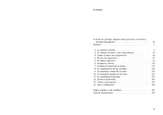 SUMARIO
A modo de prólogo: algunas ideas para leer con Dewey,
de jordi Claramente . .. ..... . . . . . . . . . . . . . . . .. XI
Prefacio . . . . . . . . . . . . . . . . . . . . . . . . . 1
L
2.
3.
4.
5.
6.
7.
8.
9
10.
lI.
12.
13.
14.
La criatura viviente .
La criatura viviente y «las cosas etéreas»
Cómo se tiene una experiencía .
EI acto de expresión
EI objeto expresivo .
Sustancia y forma . .
La historia natural de la forma .
La organización de las energias ..
La sustancia común de las artes
La sustancia variada de las artes
La contríbución humana .
EI reto a la filosofia
Crítica y percepción
Arte y cívílizacíón
3
23
41
67
93
119
151
183
211
241
277
307
337
369
Índice analitico y de nombres .
Lista de ilustraciones ....
397
405
IX
 