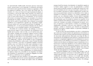 ser aprovisionada estableciendo relaciones precisas (relaciones
activas, interacciones) con el ambiente. La epidermis sólo indica
de la manera más superficial dónde termina un organismo y dón-
de empieza e! ambiente. Hay cosas dentro de! cuerpo que son
extranas a él. y bay cosas fuera de él que le pertenecen dejure, si
no de facto, y de las que debe tomar posesión si la vida ha de
continuar. En la más baja escala, el aire y los alimentos sem tales
cosas; en una escala superior, las hcrramientas, ya sea la pluma
de! escritor o el yunque de! herrero, los utensilios y los enseres,
la propiedad, los amigos e instituciones, todos los soportes y sos-
tenes sin los cuales no puede haber vida civilizada. La necesidad
manifiesta en las impulsiones urgentes que demandan comple-
cíón por 111eJio de lo que puede proporcionar el ambiente -y
solamente éste- es un reconocimiento dinâmico de esta depen-
dencia dei yo, en su totalidad, respecto a sus circunstancias.
El destino de la criatura viviente, sin embargo, cs e! de no
poder dar por seguro lo que le pertencce sin aventurarse en un
mundo que no posee como un todo, y en e! cual no tiene dere-
chos innatos. Siempre que un impulso orgânico excede e1 límite
del cuerpo, se cncuentra en un Inundo extrano y, en cicrta medi-
da, entrega la suerte de! yo a la circunstancía externa. No puede
atrapar sólo lo que quiere, y automáticamente no tomar cri cuen-
ta lo indiferente y adverso. En la medida en que e! organismo
continúa desarrollándose recibe ayuda, como e! viento favorable
ayuda aI velocista. Con todo, la impulsión también encuentra
muchas cosas, en e! limite de su curso, que la desvian y se opo-
nen a ella. En e! proceso de convertir estos obstáculos y condi-
ciones neutrales en favorables, la criatura viviente se da cuenta
de la intención implícita en su impulsión. Ya sea que e! yo tenga
éxito o que fracase, no vuelve simplemente a su estado primitivo.
La urgencia ciega se ha convertido en un propósito; las tenden-
cias instintivas se transforman en empresas oblígadas, las actitu-
des de! yo se informan con un significado.
Un ambiente que fuera siernpre y en todas partes congenial
con la inmedíata ejccución de nuestras impulsiones, pondría lími-
tes a su crecimiento, de manera tan segura como un ambiente
68
siempre hostil las irritaria y las destruiria. La impulsión cegada en
su futuro camino seguirá su curso sin pensamiento y acabará
muerta para la ernoción, porque no podria dar cuenta de si mis-
ma en los términos de las cosas que encuentra y, por lo tanto, és-
tas no podrían convcrtirse en objetos significativos. La única ma-
nera en que puede darse cuenta de su naturaleza y de su meta es
mediante los obstáculos vencidos y los medios empleados; los
medios que son solamente medios, forman desde e! principio
una sola cosa con la impulsión, en un camino allanado y lubrica-
do de antemano, que no permite la conciencia de aquéllos. Si no
bubiera resistencia deI ambiente tampoco e! yo podría tener con-
ciencia de sí mismo; no tendria ni sentimiento ni interés, ni te-
mor, ni esperanza, ni desconcierto, ni altivez. La oposición que
sitnplemente contradice, acaba por crear irritación y coraje. Sin
embargo, cuando la rcsistencia que despierta al pensarniento
produce curiosidad y cuidado solicito, es superada y utilizada, se
transforma en altivez.
Lo que no bace más que desalentar a un nino y a una persona
que carezca de un fondo maduro de expcriencias convenientes se
convierte entre aquellos que han tenido previamente experiencias
de situaciones suficientemente afines para sacar algo de ellas, en
una incitación a la inteligencia para planear y convertir laemoción
en interés. Laimpulsión originada en la necesidad provoca una ex-
periencia que no sabe adónde va; la resistencia y la detención con-
vierten la accíón directa en reflexión: lo que se transforma es la re-
lación de las condiciones impulsivas con e! caudal de trabajo que
posee el yo, en virtud de expcricncias anteriores. Como las ener-
gias asi incluídas refuerzan la impulsión original, esta opera con
más circunspección, intuyendo e! fin y el método. Tal es ellinea-
miento de toda experiencía revestida de significación.
Son becbos familiares que la tensión atrae energia, y que la
falta total de oposición no favorece el desarrollo normal. De una
manera general, todos reconocemos que el equilibrio entre las
condiciones favorables y adversas es el estado más deseable,
siernpre que las adversas tengan una relacíón intrínseca con lo
que obstruyen, en vez de ser arbitrarias y extranas, Sin embargo,
69
 