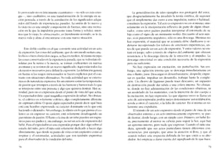 lo provocado no es unicamente cuantitativo -no sólo es más eoer-
gía-, sino cualitativo, es una transformación de la energia co ac-
ción pensada, a través de la asimilación de los significados adqui-
ridos deI fondo de experiencias pasadas. La unión de lo nuevo y
lo viejo no es una simple composición de fuerzas, sino una recrea-
ción en la que la impulsión presente t01113 forma y solidez; mien-
tras que lo víejo, lo -almacenado-, es literalmente revivido, se le da
nueva vida y alma al encontrarse con una nueva situación.
Este doble cambio cs cl que conviertc una actividad en un acto
de expresión. Las cosas del ambiente, que de otro modo serían cana-
les lisos o bien obstáculos ciegos, se hacen medios. Al mismo ticmpo
las cosas conservadas en la expcriencia pasada, que se volverían ob-
soletas por la rutina o la inercia, se tornan coeficientes en nuevas
aventuras y se revisten de un nuevo significado. Aquí están todos los
elementos necesarios para definir la cxpresíón. La definición ganará
en fuerza si los rasgos mencionados se hacen explícitos por el con-
traste con situacioncs alternativas. No toda actividad que se exterio-
riza es de naturaleza expresiva. En un extremo están las tempestades
de pasiém que irrumpcn a través de las barreras y barren todo lo que
se interpone entre una persona y algo que quisiera destruir. Hay ac-
tividad, pero no cs expresión desde e! punto de vista de! que actúa.
Un espectador diria: -jquó magnífica expresión de rabial-. No obstan-
te, el colérico es solarnente colérico, algo completamente diferente
de exprcsarcolera. O quizá algún espectador puede decir -qué bien
está este hombre expresando su caracter dominante en lo que está
haciendo o diciendo-. Sin embargo, lo último en lo que piensa e! co-
lérico cs en expresar su caracter, está solamente desahogando un
paroxismo de pasión. El llanto o la risa de un nino pueden ser expre-
sivos para sus padres y, sin embargo, no ser un acto de expresión dei
bebe. Para el espectador es una expresíón porque dice algo sobre e!
estado dei nino, pera cl nino está solamcnte dedicado a hacer algo
directamente, que desde su punto de vista es tan expresivo como el
respirar y el estornuuar, actividades que son talnbién expresivas
para e! observador de la condicíón de! nino.
70
La generalizaciém de tales cjernplos nos protegerá de! error,
que desgraciadamente ha invadido la teoria estética, de suponer
que cl simplemente dar curso a una impulsión, nativa o habitual,
constituye la exprcsión. Tal acto cs expresivo no en sí mismo, sino
solamente en la interpretación reflexiva de parte de algún obser-
vador, como unos padres puedcn interpretar el estornudo de su
hijo como cl signo de un inminente resfrío. En cuanto aI acto 111is-
mo, si es puramente impulsivo, sólo es una descarga. Mientras no
hay expresión, el material que se acumula debc c1arificarse y or-
dcnarse incorporando los valores de anteriores experiencias, an-
tes de que pueda ser un acto de expresíón. Y estas valores no en-
tran en juego, salvo a través de objetos dei ambiente que ofrecen
resistencia a la descarga dirccta de la emoción y el impulso. La
descarga emocional es una condícíón nccesaria de la expresión
pero no suficiente.
No hay expresíón sin excitación, sin pcrturbacíón. Sin em-
bargo, una agitación interna que se descarga inmediatamente co
risa o lIanto, pasa. Descargar es desembarazarse, despedir; cxpre-
sar es quedar, impulsar un desarrollo, trabajar hasta la comple-
ción. Un chorro de lágrimas puede traer descanso, un espasmo
de destrucción puede dar sal ida a una cólera interna. No obstan-
te, donde no hay administración de las condiciones objetivas, ní
un modelado de los materiales, con la intención de dar cuerpo a
la excitación. no hay exprcsión. Lo que algunas veces se lIama un
acto de autoexpresión podría mejor denominarse autocxhihición;
revela a otros cl caracter, o la falta de carácter. En si mismo es so-
lamente una expulsión.
EI trânsito de un acto cxpresivo desde el punto de vista de un
observador externo a un acto intrinsecamente expresivo, se pue-
de ilustrar, desde luego, con un simpIe caso. Primero, un bebé 110-
ra, precisamente al 1110VCr su cabeza para seguir la luz; aqui hay
un apremio interno, pero nada que expresar. Cuando el nino ma-
dura, aprende que sus actos particulares tienen diferentes con-
secuencias, por ejemplo, que atrae la atención si llora, y que aI
sonreír índuce una respucsta definida de los que cstán a su alrc-
dedor. Así empieza a darse cuenta de! significado de lo que hace.
71
 