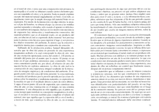 en el tonel de vino; o para usar una cornparación 111ás prosaica, la
mantequilla y e! aceite se ohtienen cuando ciertos elementos gra-
sos sem sometidos ai calor y a la presión. Nada se puede exprimir
excepto del material natural originalmente en bruto. Con todo, es
igualmente cierto que la simplc descarga de! material bruto no es
cxpresión. Por medio de la interacción con algo externo, la pren-
sa o el pie dei homhre, se obtiene el jugo. La cáscara y las scmillas
quedan separadas y retenidas. sólo cuando el aparato es defecruo-
so son también descargadas. Incluso en los modos más mecánicos
de expresión hay interacción y transformación consecutiva del
material primitivo que es el material crudo, en un producto dei
arte, en relación aI cual es exprimido dicho material. Son precisas
tanto la prensa corno las uvas para exprimir el jugo, y son precisos
los objetos resistentes del ambiente, lo mismo que la emoción e
impulsión interna para constituir una -cxpresión- de emoción.
Hablando de la producción poética, Samue! Alexander ob~
servaba que "Ia obra dei artista no procede de una experiencia
imaginativa acabada a la cual corresponde la obra de arte, sino
de una excitación apasionada acerca de! as unto [...J El poema es
extraído dei poeta por cl asunto que lo excita". EI pasaje es un
texto en el que pOde1110S detenernos para cornentarJo. Uno de
estos comentarios puede ser, por ahora, el refuerzo de una afir-
mación hecha en capítulos anteriores. La obra de arte real es la
construcción de una experiencia integral resultante de la interac-
ción de energías orgánicas y de condiciones dei ambiente. EI se-
gundo punto está más Cerca dei tema presente: la cosa expresada
es extraída deI productor por la presión ejercida por las cosas ob-
jetivas sobre los impulsos y tcndencias naturalcs, cs exprcsión en
la medida en que es el resultado directo y puro de estos últimos.
Y síguc e! tercer punto. EI acto de expresión, que constituye una
obra de arte, cs una construcción cn cl tíempo, no una emisión
instantánea. Y esta afirmación no sólo significa que cl pintor nc-
cesita tiempo para transferir su concepción imaginativa a la tela y
que e! escultor lo necesita también para completar e! tallado de!
Illánnol, sino que significa que la expresiún dei yo en el tnedio y
a través de éste, que constituye la obra de arte, es, en sí nlislna,
una prolongada interacción de algo que proviene dei yo con las
condiciones objetivas, un proceso cn que ambos adquieren una
forma y orden que no poseian antes. Incluso Dios empleó siete
dias para crcar e1 cielo y la tierra, y si la información fuera com-
pleta, sabríamos que fue solamente ai fin de este período cuando
se dio cuenta de lo que ÉI había hecho, con la materia prima dei
caos que tenía dclante. Sólo una metafísica subjetiva emasculada
ha transformado el mito elocuente dei Génesis en la concepcíón
de un Creador que creaba sin ninguna matcria informe, sobre la
cu ai trahajar.
El comentario final es que cuando la excitación determinada
por eI asunto se profundiza, evoca un cúmulo de actitudes y signi-
ficados que se derivan de alguna experiencia anterior. Cuando se
los dcspierta a la actividad, los pensamientos y emociones se ha-
cen conscientes, imágcnes -ernocionalizadax-. Inspirarse es infla-
marse con un pcnsarnicnto o escena. Lo que se inflama dcbe tam-
bién arder por sí miS1110 hasta convcrtirse cn cenizas, o expresarse
en un material que transforma el metal crudo en un producto refi-
nado. Muchas personas son infelices y se torturan porque no tie-
nen a su disposición un arte de la acción expresiva. Lo que con
condiciones más afortunadas pudiera usarse para convertir cl ma-
terial objetivo en mntcria de una intensa y clara experiencia. crea
dentro de ellas un torbellino sin conrrol que finalmente muere,
después de un penoso rompímicnto interior.
Los materiales que se inflaman a causa de íntirnos contactos
y resistencias opuestas, son los que constituyen la inspiración.
De! lado dei yo, los elementos que resultan de una experiencia
anterior entran en acción con nuevos dcseos, impulsiones e ímá-
genes. Estas procedeu dei inconsciente, no son frias oi tienen for-
mas identificadas con particularidades dei pasado, ni son frag-
mentos ni musas informes, sino que están fundidas en el fuego
de la conrnoción interna. No parecen venir dei yo, porque resul-
tan de un yo no conocido conscientemente. De aqui quc un acer-
tado mito atribuyc la inspiración a un dios o a la musa. La inspira-
ción, sin e111bargo, es inicial. En sí lllis111a aI principio está todavía
latente. El lnatcrial interior int1arnado clcbe encontrar c0111busti-
75
 