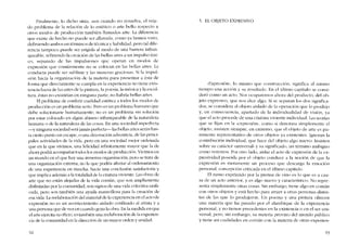 Finalmente, lo dicho sitúa, aun cuando no resuelva, el veja-
do problema de la relación de lo estético o arte helio rcspecto a
otros modos de producción también llamados arte. La diferencia
que existe de hecho no puede ser alia nada, como ya hemos visto,
deflniendo amhos en términos de técnica y hahilidad, pero tal dife-
rencia tampoco puedc ser erigida al modo de una harrera infran-
queahle, refiriendo la creación de las bellas artes a un impulso úni-
co, separado de las impulsiones que operan cn modos de
exprcsión que comúmnente no se colocan en las bellas artes. La
conducta puedc ser sublime y las maneras graciosas. Si la impul-
sión hacia la organización de la materia para presentar a esta ele
forma que directamente se cumpla en la expcricncia no tiene exis-
tencia fuera de las artes de la pintura, la poesia. la música y la escul
tura, estas no existirían en ninguna parte; no habría bellas artes.
El problema de conferir cualidad estética a todos los modos de
producción cs un problema serio. Pera es un problema humano que
dehe solucionarse humanamente, no cs un problema sin solución
por estar colocado en algún abismo infranqucable de la naturaleza
humana o de la naturaleza de las cosas. En una sociedad imperfecta
-y ninguna sociedad será jamás perfecta-las hellas artes serán has-
tacierto plinto un escape, ()una decoración advcnticia, de las princi-
pales actividades de la vida, pero en una sociedad mejor ordenada
que en la que vívimos, una felicidad infinitamente mayor que la de
ahora podrá acompanar todos los modos de producción. Vivirnos en
un mundo cn el que hay una inmensa organización, pero se trata de
una organización externa, no la que podría afectar aIordenamicnto
de una experiencia en marcha, hacia una conclusión satisfactoria y
que implica además a la totalidad de la criatura viviente. Las obras de
arte que no están alejadas de la vida común, que son ampliamente
disfrutadas por la comuniclad, son signos de una vida colectiva unifi-
cada, pero son tamhién una ayuda maravillosa para la creación de
esa vida. La reelaboración del material de la experiencia en e! acto de
expresión no es un acontecimiento aislado confinado ai artista y a
una persona que de vez cn cuando goza la ohra. En la medida en que
el arteejercita su oficio, es tarnbién una reelaboración de laexperien-
cia de la comunidad en la dirección de un mayor orden y unidad.
92
5. EL OBJETO EXPRESIVO
-Exprcsión-, lo I11iSI110 que construccron, significa aI mismo
tiempo una acción y su resultado. En el últirno capítulo se consi-
deró como un acto. Nos ocuparemos ahora de! producto, de! ob-
jeto cxprcsivo, que nos dice algo. Si se separan los dos significa-
dos, se considera ai ohjeto aislado de la operación que lo produjo
y, en consecuencia, apartado de la individualidad de vísíón, ya
que el acto procede de una criatura viviente individual. Las teorías
que se fijan en la -cxprcsión-, corno si denotara sitnplementc cl
objeto, insisten siempre, en extremo, que el objeto de arte cs pu-
ramente representativo de otros objetos ya existentes. Ignoran la
contribución individual, que hace de! objeto algo nuevo. Insisten
sobre su caráctcr "universal" y su significado, un término ambiguo
como veremos. Por otro lado, aislar el acto de cxpresíón de la ex-
presividad poseida por el objeto conduce a la nocíón de que la
exprcsión es meramente un proceso que descarga la emoción
personal, concepcíón criticada en e! último capítulo.
El zumo exprimido por la prensa de vino es lo que es a cau-
sa de un acto anterior, y es algo nucvo y característico. No repre-
senta simplemcnrc otras cosas. Sin embargo, tíene algo en común
con otros objetos y está hecho para atraer a otras personas distin-
tas de las que lo produjeron. Un poema y una pintura ofrecen
una materia que ha pasado por el alambique de la experíencía
personal, y no tienen precedentes en la existencia o en el ser uni-
versal; pero, sin embargo, su materia provino de! mundo público
y tiene así cualidades cn común con la matcria de otras experien-
93
 