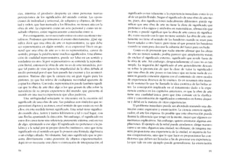cias, mientras el producto despícrta en otras persooas nuevas
percepcíoncs de los significados de1mundo cornún. Las oposi-
ciones de individual y universal, de subjetivo y objetivo, de liber-
tad y orden, que han mareado a los filósofos, no tienen sitio en la
obra de arte. La cxpresión C01110 un acto personal Y COIno un re-
sultado objetivo, estáo orgánícarncnte conectadas entre si,
Por consiguiente, no es neccsario entrar en estas cucstioncs 111e-
tafísicas. Podemos aproximarnos al asunto dircctamcnte. ;.Qué sig-
nifica dccir que una ohra de arte cs representativa, ya que dcbc
ser representativa co algún sentido, si es cxpresiva? Decir en ge-
neral que una obra de arte es o no cs representativa, carece de
sentido, porque la palabra tiene rnuchos significados. Una afirma-
cíón de cualídad representativa, puede ser falsa en un sentido y
verdadera cn otro. Si por «representativo» se entiende la reproduc-
cíón literal, entonces la obra de arte no es de esta naturaleza, por-
que tal punto de vista ignora la singularidad de la obra debida ai
mcdio personal por e! que han pasado las escenas y los aconteci-
mientos. Matisse dijo que la cámara era un gran regalo para los
pintores, ya que los releva de cualquiera necesidad aparente de
copiar los objetos. Con todo, reprcsentacíón pucdc también signifi-
car que la obra de arte dice algo a los que gozan de ella sobre la
naturaleza de su propia experiencia de! mundo: que prescrita ai
mundo en una nueva experiencia que cllos padecen.
Una ambigüedad semcjante se cncuentra en la cucstión dei
significado de una obra de arte. Las palabras son símbolos que re-
presentan objetos y acciones, en el sentido de que están en vez de
ellos; en esta medida tienen significado. Una senal tiene significa-
do cuando dice, tantos y tantos kilómetros a talo cual lugar, con
una flecha apuntando la dirccción. Sin embargo, el significado en
estos dos casos tiene una referencia puramente externa; está en vez
de algo, apuntando a ese algo. EI significado no pertenece a la pa-
labra y a la senal por su propio derecho intrínseco, sino que tiene
significado en e! sentido en que lo poseen una fórmula algebraica
o un céldigo cifrado. No obstante, hay otro significado que se pre-
senta directalnente COlno posesión de objetos experimentados.
Aquí no es necesaria una clave o convenciún de interpretación; eI
94
significado es tan inherente a la expericncia inmediata como lo es
ai de un jardin florido. Negar eI significado de una obra de arte tie-
ne, pues, dos signíficaciones radicalmente diferentes: puede sig-
nificar que una obra de arte no tiene la clase de significado que
pertcnece a los signos y símbolos en matemáticas, afirmacíón que
cs justa; o puedc significar que la obra de arte carece de significa-
do, corno sucede con lo que no tiene sentido. La obra de arte cicr-
tamenre no ticne eI sentido de las bandcras cuando se usan para
hacer senales a otro barco, pero tiene el que poseen las banderas
cuando se usan para decorar la cubicrta del barco para un baile.
Corno es de presumir que nadie intente afirmar que las obras
de arte no tienen sentido, podria parecer que simplemente tratan
de excluir el significado externo, significado que reside fuera de
la obra de arte. Sin embargo, dcsgraciadamenro cl caso no es tan
simplc. La negación dei significado aI arte generalmente dcscan-
sa sobre la prcsuncíón de que la dase de valor (y significado)
que una ohra de arte posee es tan único que no tiene nada de co-
mún ni guarda conexíón alguna con el contenido de otros modos
de experiencia diversos de lo estético. Es en resumen otra mane-
ra de sostencr lo que he lIamado la idea esotérica de las bellas ar-
tes. La concepción implicada en eI tratamiento dado a la expe-
riencia estética en los capítulos anteriores, es que la obra de arte
tíene una cualidad única, pero que ésta consiste en la clarifica-
ción y concentración de significados contenidos cn forma disper-
sa y débil en la materia de otras experiencias.
EI problema inmediato puede ser abordado trazando una dis-
tinción entre expresíón y enunciación. La ciencia enuncia signifi-
cados; el arte los expresa. Es posible que esta observación pueda
ilustrar la diferencia que tengo en la mente, mejor que algunos co-
mentanos explicativos. Sin embargo, quiero aventurar algunas am-
pliaciones, EIejemplo de la serial puede ayudarnos dirige nuestro
curso a un sitio, digamos una ciudad, no obstante, de ninguna ma-
nera proporciona una experiencia de la ciudad, ni siquiera de for-
ma compensatoria, sino que lo que hace es proporcionar las con~
diciones que deben ser llenadas a fin de procurar esa experiencia.
Lo que vale en este ejemplo puede generalizarse. La enunciación
9S
 
