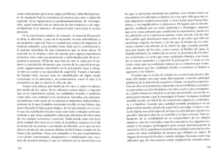 como instrumento para tratar algún problema y dificultad presen-
te. Se mantiene hajo la conciencia de manera que sirve a algún fio
especial. Si la experiencia es predominantemente de investiga-
dôo, aqucl material está en situación de dar evidencia o de suge-
rir hipórcsis, si es -práctica-, de proporcionar claves para la acción
presente.
En la cxpcricncía estética, aI contrario, el material dei pasado
oi llena la atención, COI110 co el recucrdo, oi está subordinado a
un propósito especial. Hay co verdad una restriccíón impuesta aI
material admitido, cuya medida vícne dada por la contribución a
la matcria inrncdíata de una experiencia que se tiene ahora. EI
material no se emplea como un puente para alguna experiencia
posterior, sino COlHO un incremento e individualízación de la ex-
pertencia presente. EI fin de una obra de arte se midc por el nú-
mero y variedad de elementos que vienen de las experiencias pa-
sadas orgánicamente absorhidos en la pcrcepcíón aqui y ahora.
Le dan su cuerpo y su capacidad de sugestión. Vienen a menudo
de fuentes I1111Y escuras para ser identificadas de aIgún modo
consciente en la memoria y, en consecuencía, crean e1 aura y la
pem..imbra cn que se mueve la obra de arte.
VelHOS una pintura por medio de los ojos, y oímos la música
por medio de los oídos. En la reflexión somos dados a suponer
que en la experiencia misma, las cualidades visuales o auditivas
corno tales, son centrales si DO exclusivas. Llevarlas a la experien-
cia primaria corno parte de su naturaleza inmediata, independícn-
temente de lo que el análisis encuentre en ella, es una falacia, que
James llamaba la falácia psicológica. AI ver una pintura, no es cicr-
to que las cualidades visuales sean como rales centrales conscien-
temente y que otras cualidades colocadas alrededor de dlas estén
de UDa manera accesoria o asociada. Nada puede estar más Icjos
de la verdad. Así como no es cierto de la pintura, tampoco lo es de
la lectura de un poema o un tratado de filosofía, en la que no nos
danl0s cuenta de una I11anera distinta de las formas visuales de las
letras y las palahras. Ústas son estimulos a los que respondemos
coo valores emocionales, itnaginativos e inteIectuales que saca-
mos de nosotros miSI110S y que se ordena0 por la interacciôn con
131'
los que se presentan mediante las palahras. Los colores vistos cn
una pintura. los referimos a ohjetos, no a los ojos, Sóo por esta ra-
zón adquieren calidad emocional, a veces hasta tcner fuerza hip-
nótica, y son significativos o cxpresivos. RI órgano que la investi-
gación, auxiliada por UI1 saber anatômico y fisiológico, muestra
que es la causa primaria que condiciona la experiencia, puede no
ser advertido en la cxperiencia rnisma, como sucede con las vias
dei cerebro que intervienen tanto corno el ojo, pero que solo un
neurólogo experto reconoce y de las que él miS1110 no es cons-
ciente cuando está absorto en la visión de algo. Cuando percibi-
mos por medio de los ojos, corno causas, la fluidez dei agua, la
frialdad del híclo, la solidez de las rocas, la desnudez de los árbo-
les cn invicrno, es cierto que otras cualidades distintas a las visua-
les se hacen aparentes y controlem la percepción. Y nada es tan
cierto corno que las cualidadcs ópticas no se sostienen por sí mis-
mas, mientras que las cualldades táctiles y emotivas se limitan a
agarrarse a sus talones.
El punto que se acaba de sefíalar no es una teoria técnica dis-
tante de! asunto, sino que atane dírectarncntc a nuestro principal
problema de la relaci6n de sustancia y forma, en muchos aspectos.
Uno de ellos cs la tendencia, inhcrente a la sensibilidad a extender-
se para entrar en relaci6n intima con otras cosas y, por consiguicn-
te, a darles forma en virtud de su propio rnovimiento. en vez de es-
perar pasivarnente a que lc impongan la forma. Cualquier cualidad
sensiblc ticndc, cn virtud de sus conexiones orgânicas, a extender-
se y a fundirse. Cuancio una cualiclad sensible permanece en un
plano relativamente aislado de aquel dei cual surge, lo hace a cau-
sa de alguna reacción especial, porque es cultivada por razones es-
peciales. Entonces deja de ser sensible y se hace sensual. Este ais-
lamiento de la sensibilidacl no es característico de los objetos
estéticos. sino de cosas tales COlnolos narcóticos, los orgasl1l0s se-
xuales y los juegos, prolongados para excitar inmediatamente la
sensación. En la expcriencia nOf1naluna cualidad sensorial se rela-
ciona con otras cualidades de Illanera que definen un objeto. EI
6rgano de reccpción focaliza y ailade energía y frescura a unos sig-
nificados que de otra lnanera scrían siInplcmente renliniscentes,
139
 