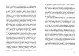 bio y sin ser capaz de introducir lo sentido en una propiedad del
objeto, el resultado es la exasperación pura, una cosa muy lejana
al goce estético. Hacer de la patologia ele la sensación la base elel
goce estético, no es una empresa prometedora.
Podemos traelucir el goce de la verbena que se arrastra sobre
el pasto, la luz que se ret1eja en el agua, el esmalte bríllante elel
huevo dei pájaro, en experiencias de la criatura viviente y lo que
encontramos es lo opuesto a un solo sentido que funciona aisla-
damente, o a un cierto número de sentidos que suman sus cuali-
dades separadas. Los sentidos están coordinados dentro de una
totalielad vital por sus relaciones comunes con los objetos. Son
éstos los que viven una viela apasionaela. EI arte, como el ele Hud-
son al recrear la experiencia de la infinda, prOITIUeVC, mediante
una selección y concentración, la referenda a un objeto, a una
organización y orden más allá ele los sentidos, implícita en la ex-
periencia dei nino. La experiencia nativa, con su carácter conti-
nuo y acumulativo (propiedades que existen porque las sensa-
clones suo de objetos ordenados en un mundo común y no meras
excitaciones pasajcras), proporciona un esquema de referenda
para la obra de arte. Si fuera correcta la teoria de que la expericn-
cia estética primaria es de cualielades sensibles aisladas, seria im-
posible para el arte superponerles conexión y ordeno
La situación antes descrita da la clave para entender la rela-
ción entre lo decorativo y lo expresivo en una obra de arte. Si el
goce fuera simplcmente ele las cualidades por sí mismas, lo deco-
rativo y lo expresivo, no tendrían conexión ya que uno viene de
las experiencias sensíbles inmediatas y e! otro de las relaciones y
significados introducidos por el arte. Puesto que lo sensible se
mezc1a con las relaciones, la diferencia entre lo decorativo y lo ex-
presívo radica en un énfasís. La joie de vivre -el abandono que
no piensa cn e! rnanana, la suntuosidad de los tejídos, la alegria de
las flores, la riqueza madura de los fmtos- se expresaa través de la
cualidad decorativa que brota directarnentc de! pleno juego de las
cualidadcs sensíbles. Si el ámbito de la expresión en las artes es
amplio, hay objetos eon valores que debcn manifestarse decorati-
vamente y otros que deben manífestarse sin elecoración. Un ale-
142
gre pierrot en un funeral chocaria a los demás. Cuando se introdu-
ce la figura de un bufón en el cuaelro de las exequias de su amo,
su rostro dcbe ai menos convenir con los requerimientos de! cem-
texto. Un exceso de cualidad decorativa en una escena particular
tiene una expresivielad propia: como Goya que lleva algunos re-
tratos de gente ele la corte de su época a la exageración, hasta e!
punto de que su pomposidad se hace ridícula. Peelir que todo e!
arte sea decorativo es una limitación de la materia artística, ai ex-
cluir la cxpresión de lo sombrio, como lo es la demanda puritana
de que e! arte sea seria.
La relación especial de la expresividad ele la elecoración con el
problema de la sustancia y la forma, raelica en que prueba el equívo-
co de las teorias que aíslan las cualielades sensihles. Porque en la
medida en que cl efecto decorativo se logra por aislarniento, se con-
viertc en un embellecimiento vacío, en ornamentación ficticia
----eonlOlas figuras de azúcar en un pastel-, en un adorno externo.
No necesito salír ele mi ruta para condenar la falta de sinceridad ele!
uso ele!aelorno para ocultar la debilidad y cubrir los defectos estruc-
turales. No obstante, es necesario notar que con el apoyo de las teo-
rías estéticas que separan la sensación y e! significado, no hay razón
artística para esta condenación. Lafalta de sincerielael en e! arte tiene
una fuente estética, no solamente moral; se encuentra siempre que
la sustancia y la forma están separadas. Esta afirmación no significa
que todos los elementos estructuralmente necesarios deban ser evi-
dentes a la percepción, como algunos -funcionalistas- extremos en
arquitectura insisten. Esta proposíción confunde una concepción
pobre de la moral con el arte." Porque en la arquitectura, como en la
pintura y la poesia. la materia prima, a través de la interacción cem e!
yo, se elabora para hacer placentera la experiencia.
Las flores puestas en un cuarto aumentan la expresividael ele
éste cuando armonizan con los muebles y se usan sin anadir una
nota ele falta de sinceridad, aun cuando cubran algo esrrucrural-
mente necesario.
4. Geoffrey Scott, cn su Arcbitecture (!( Humanísm, ha expucsto y explicado bíen
esta falada. (Trad. cast.: La arquiiectura dei humanismo. Barcelona. Barrai, 1970,)
143
 