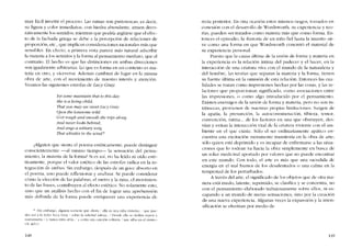 muy fácil invertir el proceso. Las minas son pintorescas; es decír,
su figura y color inmediatos, con hiedra abundante, atraen deco-
rativamente los sentidos; mientras que podría argüirse que el efec-
10 de la fachada griega se debe a la percepción de relaciones de
proporcíón, etc., que implican consideraciones racionales más que
sensibles, En cfecto, a primera vista parece más natural adscribir
la materia a los sentidos y la forma ai pensamiento mediato, que ai
contrario. El hecho es que las distincioncs en ambas direcciones
son igualmente arbitrarias. Lo que es forma en un contexto es ma-
teria cn otro, y viceversa. Adernas cambian de lugar en la misma
obra de arte, con e1 movimiento de nuestro interés y atención.
Veamos las siguientes estrofas de Lucy Gray.
Yet some maintain tbat to tbis dav
Sbe is a liuinp, cbild;
Tbat you ma,Vsee suieet Lucy Grav
Upon lhe lonesome unld.
O 'er rougb and smootb sbe trips along
A1Zd ncuer looks bebind,
A nd sings a solitary song
Tbat iobistles in lhe u-ind:
~Alguien que sienta e1 poema estétícamente, puede distinguir
conscientemente -aI mísmo tieInpo-- la sensaci6n dei pensa-
micnto, la materia de la fonna? Si es así, no ha leido ni oído esté-
ticamentc, porque el valor estético de las estrofas radica cn la in-
tcgracíón de ambas. Sin embargo, dcspués de un goce absorto en
cl pocIna, uno puedc rdlexionar y analizar. Se pucdc considerar
CÓIno la elección de las palabras, el metro y la rima, cl movimíen-
to de las frases, contribuyen ai efecto estético, No solamente esto,
sino que un análisis hecho con el fin de lograr una aprchensión
más definida de la forma pucde enriquecer una experiencia di-
• -Sin embargo, alguíen sostícne que ahora ella es una nina vívícntc. que puc-
des ver a la duk-c Luc-v Cf:1Y sobre la soledad salvajc. / Donde clla se desliza áspera )
suavemente / y nunca mira atrás: y canta una cancíón solftarta / que silba en el viento..
{/",'. dei ()
14H
recta posterior. En otra ocasión estos mismos rasgos, tomados en
conexión cem el desarrollo de Wordsworth, su cxpcricncia y teo-
rias, pueden ser tratados corno matéria más que corno forma. En-
tonces el cpísodio, la -historia de un nino fiel hasta la muerte- sir-
ve como una forma en que Wordsworth concretó el material de
su experiencia personal.
Puesto que la causa última de la unión de forma y materia en
la experiencia es la relación intima del padecer y el hacer, en la
interacción de una criatura viva con el mundo de la naturaleza y
de! hornbrc, las teorias que separan la materia y la forma, tienen
su fuente última en la ornísión de esta rclación, Entonces las cua-
!idades se tratan como impresiones hechas por las cosas, y las re-
laciones que proporcionan significado, COIno asociaciones entre
las impresiones, o COll10 algo introducido por cl pcnsamicnto,
Existen enemigos de la uníón de forma y matéria, pero no son in-
trínsecas, provienen de nuestras propias Iimitaciones. Surgen de
la apatia, la presuncíón, la autoconmiseración, tibieza, temor,
convcnción, rutina... de los factores en una que obstruyen, des-
vían y evitan la interacción vital de la criatura viviente con el am-
biente en e! que existe, Sólo e! ser ordinariamente apático en-
cuentra una excitación meramente transitoria en la obra de arte;
sólo quien está deprimido y es incapaz de enfrentarse a las situa-
ciones que lo rodean va hacia la obra simplcmcnte en busca de
un solaz medicinal aportado por valores que no puede encontrar
en este mundo, Con todo, el arte es más que una sacudida de
energia en el mal humor de los desalentados o una calma en la
tempestad de los perturbados,
A través de! arte, el significado de los objetos que de otra ma-
nera está mudo, latente, reprimido, se clasifica y se concentra, no
con cl pcnsamiento elaborado trabajosamente sobre ellos, ni es-
capando a un mundo de meras scnsaciones, sino por la creación
de una nueva cxpcricncia, Algunas veces la expansión y la inten-
sificación se efectúan por medio de
149
 