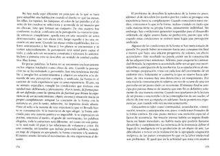 No hay nada aqui diferente en principio de lo que se hace
para amueblar una habitacíón cuando e! dueno ve que las mesas,
las sillas, los tapetes, las lámparas, e! color de las paredes y e! di-
seno de los cuadros se se!ecciona y acomoda de tal manera que
no chocan, sino que forman un conjunto. De otra manera hay
confusión; es decír, confusión cn la percepciôn. La visión no pue-
de entonces completarse, queda rota en una sucesión de actos
desconectados, que ven ahora esta, luego aquello y no una su-
cesión en una serie. Cuando las masas están equilibradas, los co-
lores armonizados y las líneas y los planos se encuentran y se
cortan adecuadamente, la percepción será serial para captar e!
todo, y cada aeto en secuencia construirá y reforzará lo anterior.
Incluso a primera vista se descubre un sentido de unidad cualita-
tiva. Hay forma.
En pocas palabras, la forma no se encuentra exclusivamente
en los objetos rotulados como obras de arte. Cuando la percep-
cíón no se ha embotado y pervertido, hay una tendencia inevita-
ble a arreglar los acontecimientos y objetos en relación a la de-
manda de una percepcíón completa y unificada. La forma es e!
carácter de toda experiencia que es una experiencia. EI arte, en
su sentido específico, cumple las condiciones que rcalizan esta
unidad más deliberada y plenamente. Por lo tanto, la forma pue-
de ser definida como la operacion de fuerzas que llevan la expe-
riencia de un acontecimiento, objeto, escena y situación bacia su
propio cumplimiento integral. La conexíón de la forma con la
sustancia es, por lo tanto, inherente, no impuesta desde afuera.
Pane e! sello a la materia de una experiencia que es llevada has-
ta su consurnación Si la materia es de tipo alegre, la forma ade-
cuada para una materia patética es imposible. Si se expresa en un
poema, entonces e! metro, e! grado de movimiento, las palabras
elegidas, toda la estructura será diferente, asi como en una pintu-
ra lo será todo e! plan y las relaciones de volumcn y colar. En
una comedia, un hombre que trabaja poniendo ladrillos, vestido
en traje de etiqueta es apropiado; la forma conviene a la materia.
El rnismo asunto llevaria e! movimienro de otra experiencia al de-
sastre.
154
EI problema de descubrír la naturaleza de la forma es, pues,
idéntico ai de descubrir los medias por los cu ales se prosigue una
experiencia hasta su cumplimiento. Cuando conocemos estos me-
dios, conocemos lo que es la forma, incluso cuando es cierto que
cada materia tiene su propia forma, intimamente individual. Sin
embargo, hay condiciones generales requeridas para e! desarrollo
ordenado de algún asunto hasta su perfección, puesto que sólo
cuando estas condiciones se reúnen tiene lugar una percepción
unificada.
Algunas de las condiciones de la forma se han mencionado de
pasada. No pucde haber movimiento hacia una consumación final
a menos que haya una adición progresiva de valores, un efecto
acumulativo. Este resultado no puede existir sin la conservación
de las adquisiciones anteriores. Además, para asegurar la continui-
dad deseada, la experiencia acumulada debe ser tal que cree incer-
tidurnbre y anticipación de la resolución. La acumulación es ai mis-
mo tiempo preparación, como en cada fase de! crecimiento de un
embrión vivo. Solamente se conserva lo que se mueve hacia ade-
lante; de otra manera hay una detención y un rompimiento. Por
esta razón la consumación es relativa; en vez de ocurrir de una vez
por todas en un punto dado, es recurrente. El término final se anti-
cipa por pausas rítmicas de maneta que este fin es definitivo sola-
mente de una manera externa. Cuando nos apartamos de la lectura
de un poema o una novela o de la contemplación de un cuadro, e!
efecto de éste nos acompana en adelante, hacia posteriores expe-
riencias, aun cuando sólo sea inconscientemente.
Características tales como continuidad, acumulación, conser-
vación, tensión y anticipación son, pues, condiciones formales de
la forma estética. En este punto merece una mencíón especial e!
factor de resistencia. Sin tensíón interna habría un ímpetu t1uido
hacia un límite inmediato; no habría nada que pudiera llamarse
desarrollo y cumplimiento. La existencia de la resistencia define e!
lugar de la inteligencia en la producción de un objeto de arte. Las
dificulrades a vencer en la realización de la apropiada adaptación
recíproca de las partes constituyen lo que en la labor intelectual
son problemas. AI igual que en la actividad que trata cem asuntos
155
 