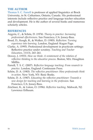 THE AUTHOR
Thomas S. C. Farrell is professor of applied linguistics at Brock
University, in St. Catharines, Ontario, Canada. His professional
interests include reﬂective practice and language teacher education
and development. He is the author of several books and numerous
scholarly articles.
REFERENCES
Argyris, C., & Scho¨n, D. (1974). Theory in practice: Increasing
professional effectiveness. San Francisco, CA: Jossey-Bass.
Boud, D., Keogh, R., & Walker, D. (1985). Reﬂection: Turning
experience into learning. London, England: Kogan Page.
Clarke, A. (1995). Professional development in practicum settings:
Reﬂective practice under scrutiny. Teaching and Teacher
Education, 11(13), 243–261.
Dewey, J. (1933). How we think: A restatement of the relation of
reﬂective thinking to the educative process. Boston, MA: Houghton
Mifﬂin.
Farrell, T. S. C. (2007). Reﬂective language teaching: From research to
practice. London, England: Continuum Press.
Scho¨n, D. A. (1983). The reﬂective practitioner: How professionals think
in action. New York, NY: Basic Books.
Scho¨n, D. A. (1987). Educating the reﬂective practitioner: Towards a
new design for teaching and learning in the profession. San
Francisco, CA: Jossey-Bass.
Zeichner, K., & Liston, O. (1996). Reﬂective teaching. Mahwah, NJ:
Lawrence Erlbaum.
16 TESOL Journal
 