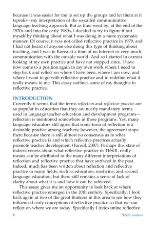 because it was easier for me to set up the groups and let them at it
(speak)—my interpretation of the so-called communicative
language teaching approach. But as time went by, at the end of the
1970s and into the early 1980s, I decided to try to ﬁgure it out
myself by thinking about what I was doing in a more systematic
manner. Of course, it was not called reﬂective practice in 1979, and
I had not heard of anyone else doing this type of thinking about
teaching, and I was in Korea at a time of no Internet or very much
communication with the outside world. And so I started in earnest
looking at my own practice and have not stopped since. I have
now come to a position again in my own work where I need to
step back and reﬂect on where I have been, where I am now, and
where I want to go with reﬂective practice and to redeﬁne what it
really means to me. This essay outlines some of my thoughts in
reﬂective practice.
INTRODUCTION
Currently it seems that the terms reﬂection and reﬂective practice are
so popular in education that they are nearly mandatory terms
used in language teacher education and development programs—
reﬂection is mentioned somewhere in these programs. Yes, many
language educators still agree that some form of reﬂection is a
desirable practice among teachers; however, the agreement stops
there because there is still almost no consensus as to what
reﬂective practice is and which reﬂective practices actually
promote teacher development (Farrell, 2007). Perhaps this state of
indecisiveness about what reﬂective practice in TESOL really
means can be attributed to the many different interpretations of
reﬂection and reﬂective practice that have surfaced in the past.
Indeed, much has been written about reﬂection and reﬂective
practice in many ﬁelds, such as education, medicine, and second
language education, but there still remains a sense of lack of
clarity about what it is and how it can be achieved.
This essay gives me an opportunity to look back at where
reﬂective practice emerged in the 20th century. Speciﬁcally, I look
back again at two of the great thinkers in this area to see how they
inﬂuenced early conceptions of reﬂective practice so that we can
reﬂect on where we are today. Speciﬁcally I (re)examine reﬂective
8 TESOL Journal
 