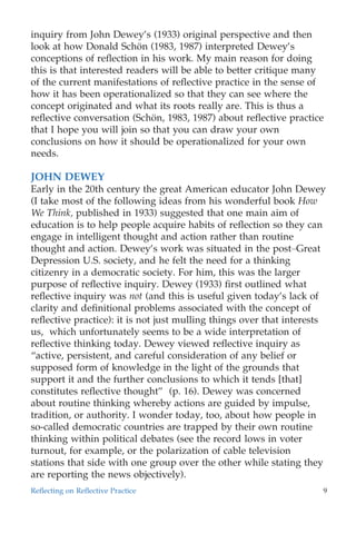 inquiry from John Dewey’s (1933) original perspective and then
look at how Donald Scho¨n (1983, 1987) interpreted Dewey’s
conceptions of reﬂection in his work. My main reason for doing
this is that interested readers will be able to better critique many
of the current manifestations of reﬂective practice in the sense of
how it has been operationalized so that they can see where the
concept originated and what its roots really are. This is thus a
reﬂective conversation (Scho¨n, 1983, 1987) about reﬂective practice
that I hope you will join so that you can draw your own
conclusions on how it should be operationalized for your own
needs.
JOHN DEWEY
Early in the 20th century the great American educator John Dewey
(I take most of the following ideas from his wonderful book How
We Think, published in 1933) suggested that one main aim of
education is to help people acquire habits of reﬂection so they can
engage in intelligent thought and action rather than routine
thought and action. Dewey’s work was situated in the post–Great
Depression U.S. society, and he felt the need for a thinking
citizenry in a democratic society. For him, this was the larger
purpose of reﬂective inquiry. Dewey (1933) ﬁrst outlined what
reﬂective inquiry was not (and this is useful given today’s lack of
clarity and deﬁnitional problems associated with the concept of
reﬂective practice): it is not just mulling things over that interests
us, which unfortunately seems to be a wide interpretation of
reﬂective thinking today. Dewey viewed reﬂective inquiry as
“active, persistent, and careful consideration of any belief or
supposed form of knowledge in the light of the grounds that
support it and the further conclusions to which it tends [that]
constitutes reﬂective thought” (p. 16). Dewey was concerned
about routine thinking whereby actions are guided by impulse,
tradition, or authority. I wonder today, too, about how people in
so-called democratic countries are trapped by their own routine
thinking within political debates (see the record lows in voter
turnout, for example, or the polarization of cable television
stations that side with one group over the other while stating they
are reporting the news objectively).
Reﬂecting on Reﬂective Practice 9
 