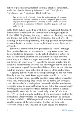 notion of practitioner-generated intuitive practice. Scho¨n (1983)
made this clear in his early inﬂuential book The Reﬂective
Practitioner: How Professionals Think in Action:
We are in need of inquiry into the epistemology of practice.
What is the kind of knowing in which competent practitioners
engage? How is professional knowing like and unlike the kinds
of knowing in academic textbooks, scientiﬁc papers and jour-
nals? (p. vii)
In the 1970s Scho¨n teamed up with Chris Argyris and developed
the notion of single-loop and double-loop learning (Argyris &
Scho¨n, 1974). Single-loop learning is deﬁned as planning, teaching,
and testing, but as they noted this remains at the tacit level of
learning; in double-loop learning, thinking, practice, and problems
between the two are raised to an explicit level where they can be
accessed.
Scho¨n was interested in how professionals “know” through
their practice because he was convinced they know more than
they articulate in language. This he called reﬂection-in-action, or
how teachers think on their feet. Reﬂection-in-action involves
examining our beliefs and experiences and how they connect to
our theories-in-use. However, in order to engage in reﬂection-in-
action we must become aware of our knowing-in-action, and this
process moves beyond the usual established ideas as practitioners
build up and draw on a collection of images, ideas, and actions.
Applying Scho¨n’s work to teaching (although he did not write
directly about teachers), knowing-in-action would be crucial
because teachers cannot possibly question every action or reaction
while they are teaching; they would not be able to get through a
class. So a teacher’s knowing-in-action works similar to when we
recognize a face in a crowd but we do not list or try to consciously
piece together each separate facial feature that makes a person
recognizable to us. We do not consciously think, “Could that
be . . .?”—we just know. In addition, if you were asked to describe
the features that prompted this recognition, it might be difﬁcult
because, as Scho¨n (1983) has pointed out, that type of information
usually remains at the subconscious level of our thoughts.
However, when a new situation or event occurs and teachers’
12 TESOL Journal
 