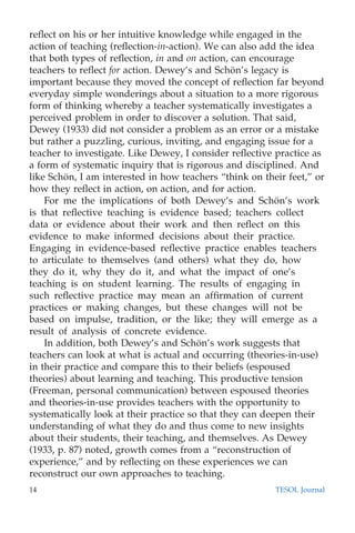 reﬂect on his or her intuitive knowledge while engaged in the
action of teaching (reﬂection-in-action). We can also add the idea
that both types of reﬂection, in and on action, can encourage
teachers to reﬂect for action. Dewey’s and Scho¨n’s legacy is
important because they moved the concept of reﬂection far beyond
everyday simple wonderings about a situation to a more rigorous
form of thinking whereby a teacher systematically investigates a
perceived problem in order to discover a solution. That said,
Dewey (1933) did not consider a problem as an error or a mistake
but rather a puzzling, curious, inviting, and engaging issue for a
teacher to investigate. Like Dewey, I consider reﬂective practice as
a form of systematic inquiry that is rigorous and disciplined. And
like Scho¨n, I am interested in how teachers “think on their feet,” or
how they reﬂect in action, on action, and for action.
For me the implications of both Dewey’s and Scho¨n’s work
is that reﬂective teaching is evidence based; teachers collect
data or evidence about their work and then reﬂect on this
evidence to make informed decisions about their practice.
Engaging in evidence-based reﬂective practice enables teachers
to articulate to themselves (and others) what they do, how
they do it, why they do it, and what the impact of one’s
teaching is on student learning. The results of engaging in
such reﬂective practice may mean an afﬁrmation of current
practices or making changes, but these changes will not be
based on impulse, tradition, or the like; they will emerge as a
result of analysis of concrete evidence.
In addition, both Dewey’s and Scho¨n’s work suggests that
teachers can look at what is actual and occurring (theories-in-use)
in their practice and compare this to their beliefs (espoused
theories) about learning and teaching. This productive tension
(Freeman, personal communication) between espoused theories
and theories-in-use provides teachers with the opportunity to
systematically look at their practice so that they can deepen their
understanding of what they do and thus come to new insights
about their students, their teaching, and themselves. As Dewey
(1933, p. 87) noted, growth comes from a “reconstruction of
experience,” and by reﬂecting on these experiences we can
reconstruct our own approaches to teaching.
14 TESOL Journal
 
