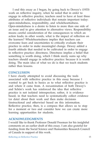 I end this essay as I began, by going back to Dewey’s (1933)
work on reﬂective inquiry, when he noted that in order to
engage in reﬂective practice, teachers need to have at least three
attributes of reﬂective individuals that remain important today:
open-mindedness, responsibility, and wholeheartedness.
Open-mindedness is a desire to listen to more than one side of
an issue and to give attention to alternative views. Responsibility
means careful consideration of the consequences to which an
action leads; in other words, what is the impact of reﬂection on
the learners? Wholeheartedness implies that teachers can
overcome fears and uncertainties to critically evaluate their
practice in order to make meaningful change. Dewey added a
fourth attitude that needed to be cultivated in order to engage
in reﬂective practice: directness. Directness implies a belief that
something is worth doing, which I think nicely sums up why
teachers should engage in reﬂective practice: because it is worth
doing. The main idea of what we do is that we teach students
rather than lessons.
CONCLUSION
I have clearly attempted to avoid discussing the tools
associated with reﬂective practice in this essay because I
wanted to get back to basics as to what reﬂective practice is
and where it came from. A reexamination of both Dewey’s
and Scho¨n’s work has reinforced the idea that reﬂective
practice is not isolated introspection; rather, it is evidence
based, in that teachers need to systematically collect evidence
(or data) about their work and then make decisions
(instructional and otherwise) based on this information.
Reﬂective practice, then, is a compass that allows us to stop
for a moment or two and consider how we can create more
learning opportunities for students.
ACKNOWLEDGMENTS
I would like to thank Professor Donald Freeman for his insightful
comments on an earlier draft of this essay. I am also grateful for
funding from the Social Science and Humanities Research Council
of Canada in support of this work.
Reﬂecting on Reﬂective Practice 15
 
