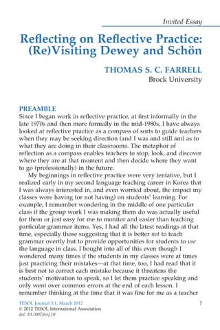 Invited Essay
Reﬂecting on Reﬂective Practice:
(Re)Visiting Dewey and Scho¨n
THOMAS S. C. FARRELL
Brock University
PREAMBLE
Since I began work in reﬂective practice, at ﬁrst informally in the
late 1970s and then more formally in the mid-1980s, I have always
looked at reﬂective practice as a compass of sorts to guide teachers
when they may be seeking direction (and I was and still am) as to
what they are doing in their classrooms. The metaphor of
reﬂection as a compass enables teachers to stop, look, and discover
where they are at that moment and then decide where they want
to go (professionally) in the future.
My beginnings in reﬂective practice were very tentative, but I
realized early in my second language teaching career in Korea that
I was always interested in, and even worried about, the impact my
classes were having (or not having) on students’ learning. For
example, I remember wondering in the middle of one particular
class if the group work I was making them do was actually useful
for them or just easy for me to monitor and easier than teaching
particular grammar items. Yes, I had all the latest readings at that
time, especially those suggesting that it is better not to teach
grammar overtly but to provide opportunities for students to use
the language in class. I bought into all of this even though I
wondered many times if the students in my classes were at times
just practicing their mistakes—at that time, too, I had read that it
is best not to correct each mistake because it threatens the
students’ motivation to speak, so I let them practice speaking and
only went over common errors at the end of each lesson. I
remember thinking at the time that it was ﬁne for me as a teacher
TESOL Journal 3.1, March 2012 7
© 2012 TESOL International Association
doi: 10.1002/tesj.10
 