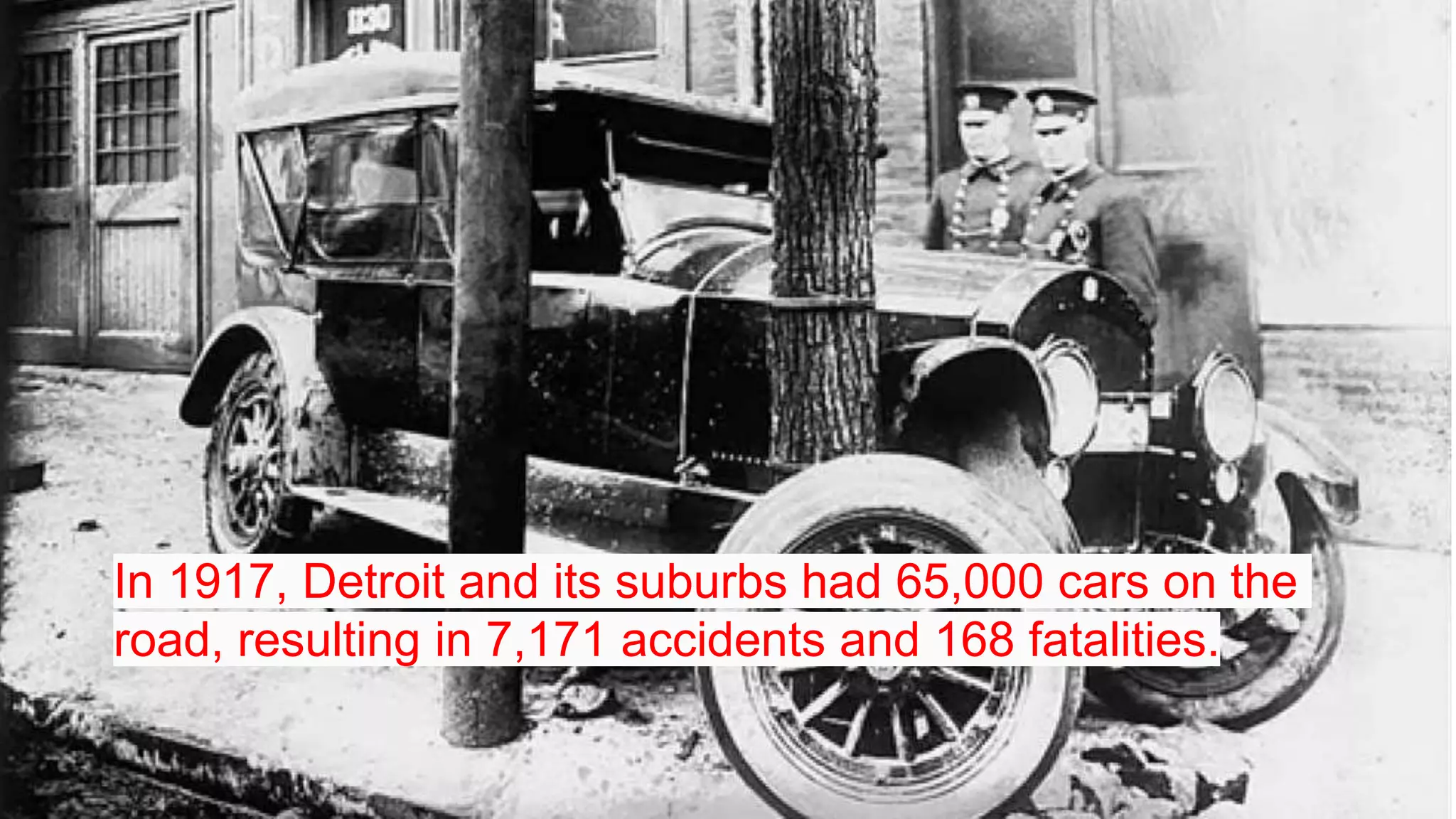 In 1917, Detroit and its suburbs had 65,000 cars on the
road, resulting in 7,171 accidents and 168 fatalities.