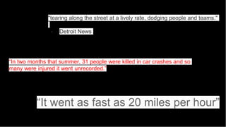 "tearing along the street at a lively rate, dodging people and teams."
- Detroit News
“In two months that summer, 31 people were killed in car crashes and so
many were injured it went unrecorded.”
“It went as fast as 20 miles per hour”
 