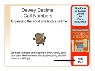Dewey Decimal
Call Numbers
(or those numbers on the spine of every library book
that seem like they mean absolutely nothing actually
mean something.) 938
Mac
First Facts
on Ancient
Greeks
by
Fiona
MacDonaldOrganizing the world one book at a time
 