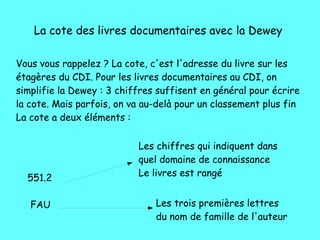 La cote des livres documentaires avec la Dewey
Vous vous rappelez ? La cote, c'est l'adresse du livre sur les
étagères du CDI. Pour les livres documentaires au CDI, on
simplifie la Dewey : 3 chiffres suffisent en général pour écrire
la cote. Mais parfois, on va au-delà pour un classement plus fin
La cote a deux éléments :
551.2
FAU
Les chiffres qui indiquent dans
quel domaine de connaissance
Le livres est rangé
Les trois premières lettres
du nom de famille de l'auteur
 