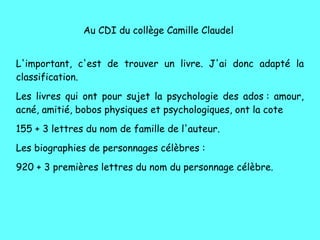 Au CDI du collège Camille Claudel
L'important, c'est de trouver un livre. J'ai donc adapté la
classification.
Les livres qui ont pour sujet la psychologie des ados : amour,
acné, amitié, bobos physiques et psychologiques, ont la cote
155 + 3 lettres du nom de famille de l'auteur.
Les biographies de personnages célèbres :
920 + 3 premières lettres du nom du personnage célèbre.
 