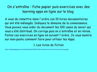 On s'entraîne : fiche papier puis exercices avec des
learning apps en ligne sur le blog
A vous de remettre dans l'ordre ces 10 livres documentaires
qui ont été mélangés. Indiquez le domaine de la connaissance.
Vous pouvez vous aider du document les 100 cases du savoir qui
vous a été distribué. On corrige puis on s'entraîne et on révise.
Faites ces exercices en ligne en suivant l'ordre. Je vous montre
sur mon poste comment faire pour utiliser les Apps.
1. Les livres de fiction
https://lewebpedagogique.com/camilleclaudelcdi/2018/12/03/revisions-les-livres-de-fiction-avec-learning-apps/
 