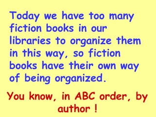 Today we have too many
fiction books in our
libraries to organize them
in this way, so fiction
books have their own way
of being organized.
You know, in ABC order, by
         author !
 