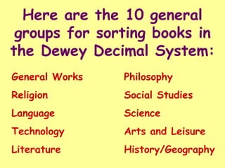 Here are the 10 general
 groups for sorting books in
the Dewey Decimal System:
General Works   Philosophy
Religion        Social Studies
Language        Science
Technology      Arts and Leisure
Literature      History/Geography
 