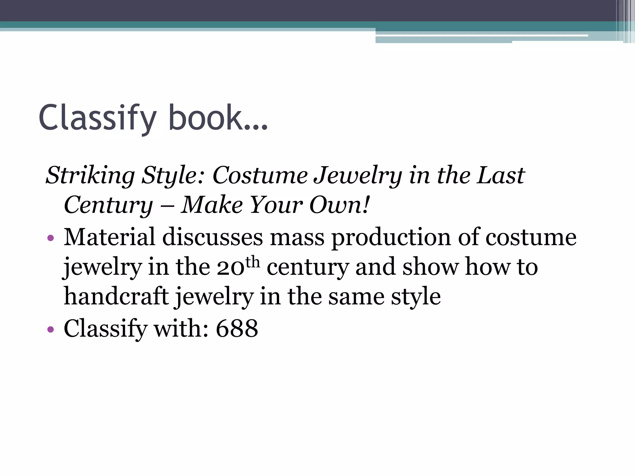 Classify book…Striking Style: Costume Jewelry in the Last Century – Make Your Own!Material discusses mass production of costume jewelry in the 20th century and show how to handcraft jewelry in the same styleClassify with: 688