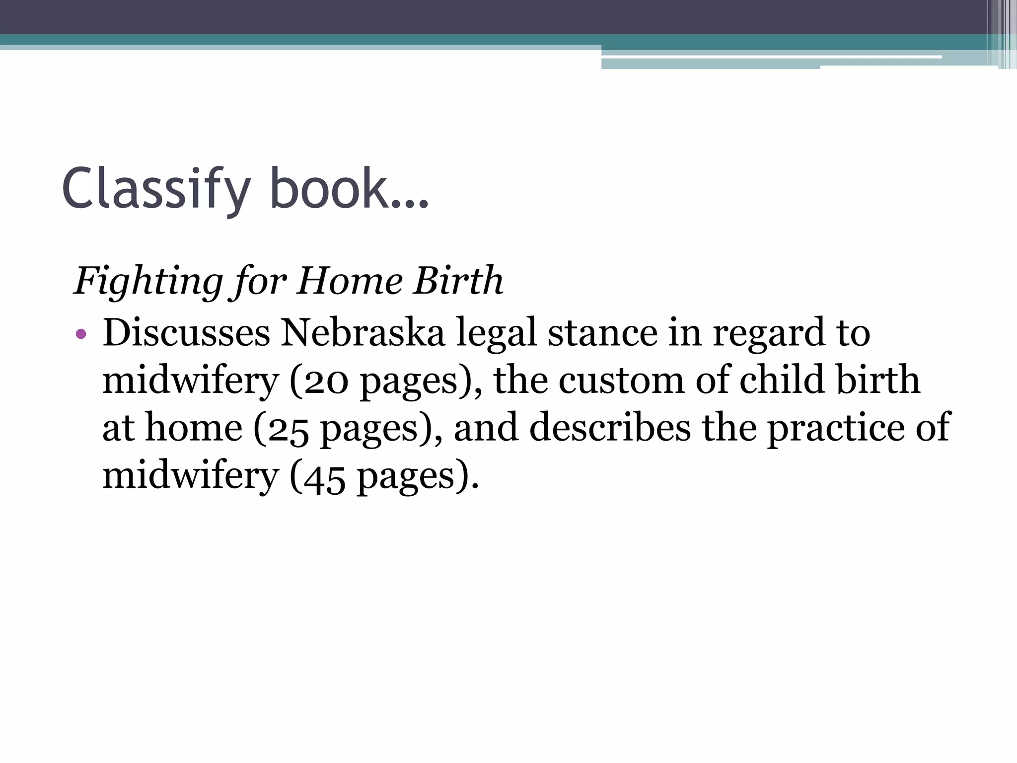 Classify book…Fighting for Home BirthDiscusses Nebraska legal stance in regard to midwifery (20 pages), the custom of child birth at home (25 pages), and describes the practice of midwifery (45 pages).