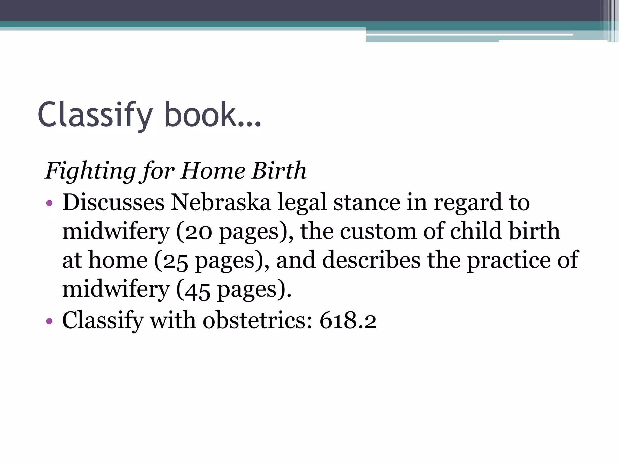 Classify book…Fighting for Home BirthDiscusses Nebraska legal stance in regard to midwifery (20 pages), the custom of child birth at home (25 pages), and describes the practice of midwifery (45 pages).Classify with obstetrics: 618.2