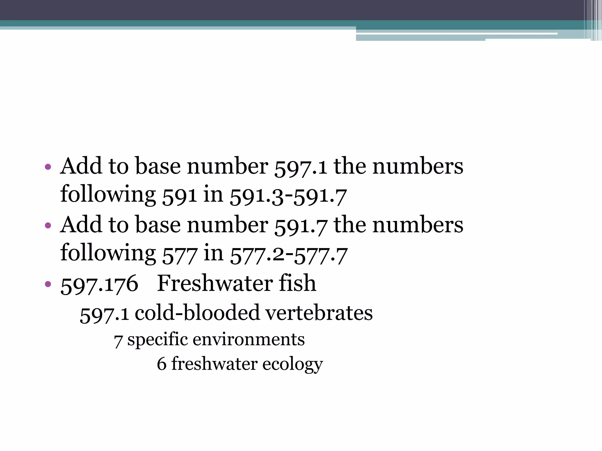 Add to base number 597.1 the numbers following 591 in 591.3-591.7Add to base number 591.7 the numbers following 577 in 577.2-577.7597.176	Freshwater fish597.1 cold-blooded vertebrates	7 specific environments		6 freshwater ecology