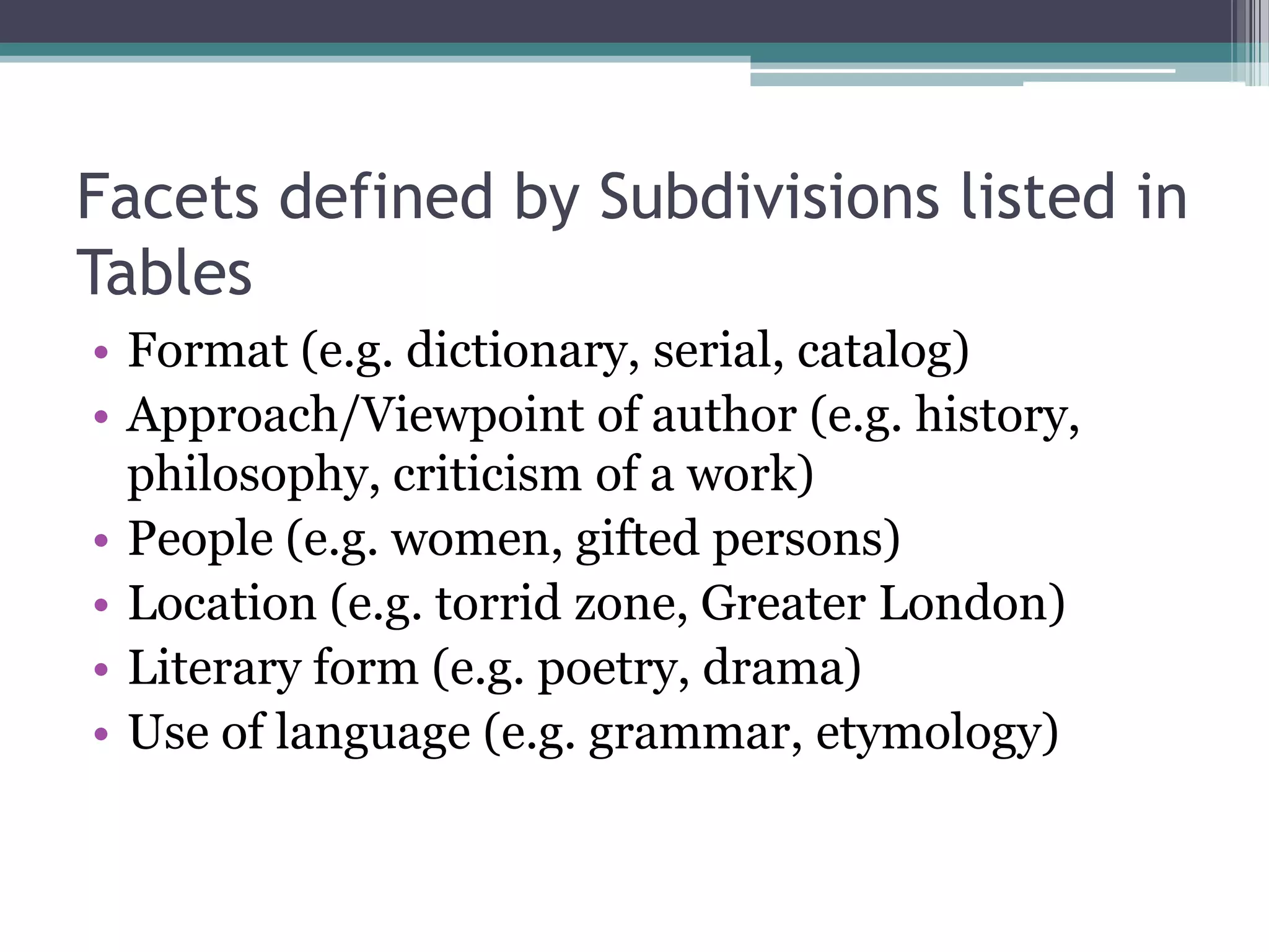 Facets defined by Subdivisions listed in TablesFormat (e.g. dictionary, serial, catalog)Approach/Viewpoint of author (e.g. history, philosophy, criticism of a work)People (e.g. women, gifted persons)Location (e.g. torrid zone, Greater London)Literary form (e.g. poetry, drama)Use of language (e.g. grammar, etymology)