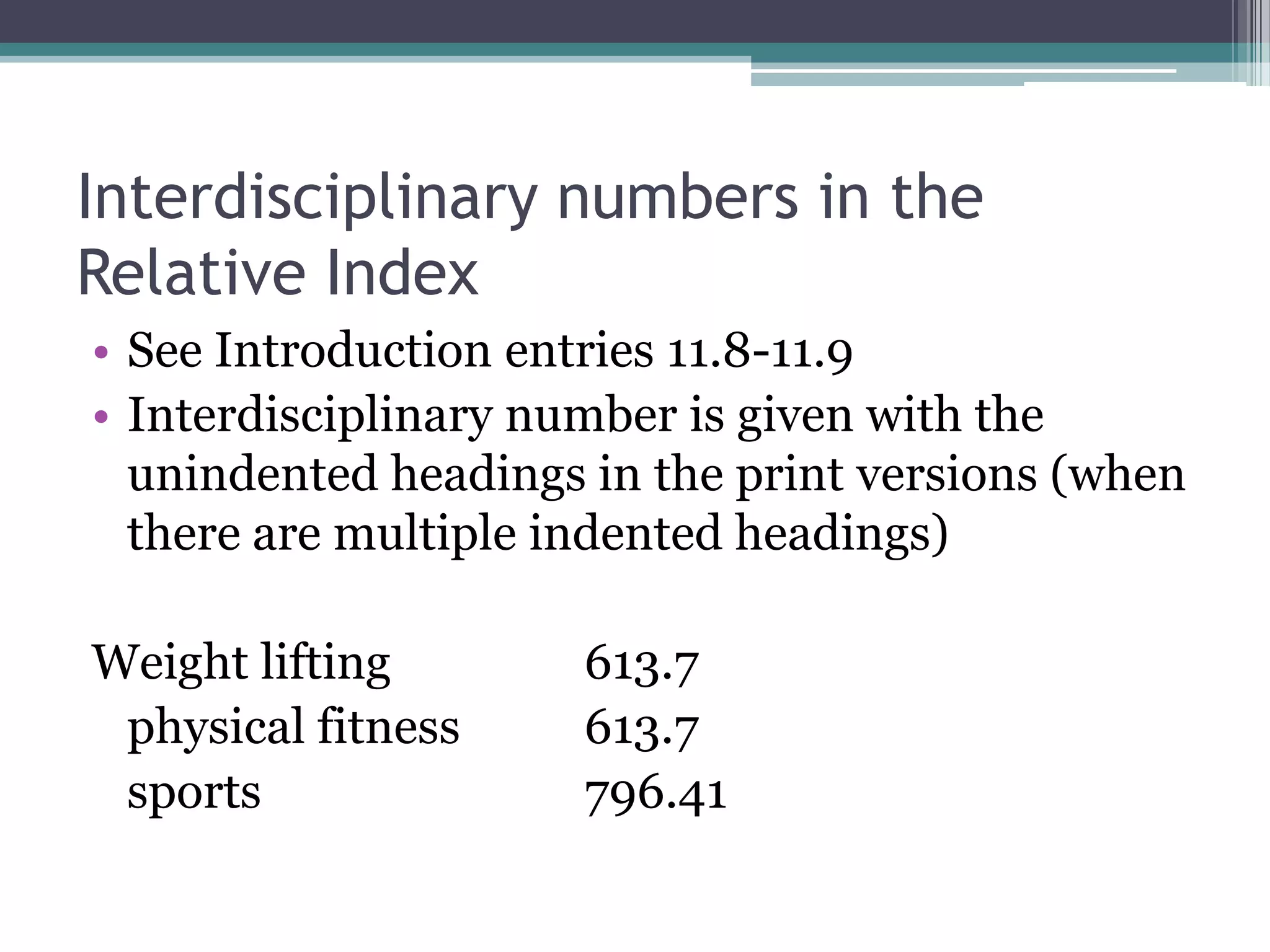 Interdisciplinary numbers in the Relative IndexSee Introduction entries 11.8-11.9Interdisciplinary number is given with the unindented headings in the print versions (when there are multiple indented headings)Weight lifting		613.7physical fitness	613.7sports			796.41
