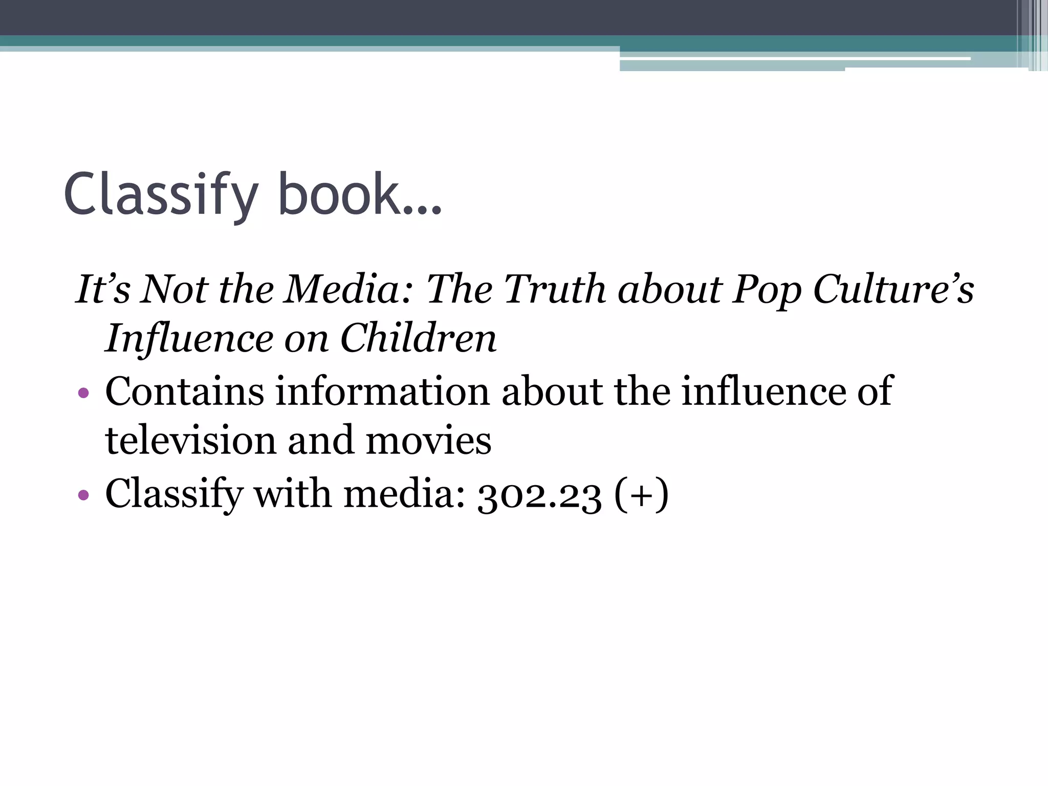 Classify book…It’s Not the Media: The Truth about Pop Culture’s Influence on ChildrenContains information about the influence of television and moviesClassify with media: 302.23 (+)