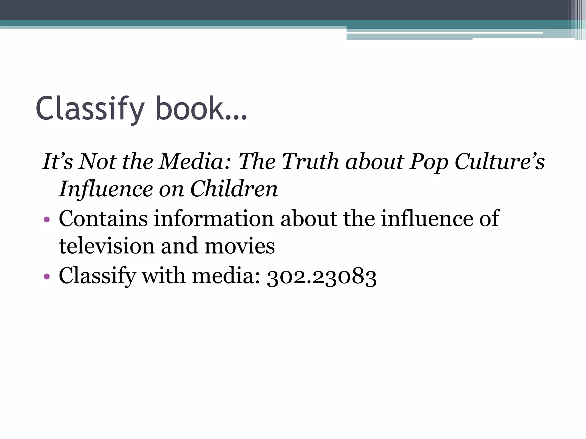 Classify book…It’s Not the Media: The Truth about Pop Culture’s Influence on ChildrenContains information about the influence of television and moviesClassify with media: 302.23083