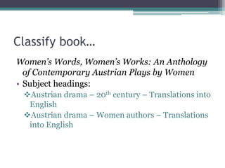 Classify book…Women’s Words, Women’s Works: An Anthology of Contemporary Austrian Plays by WomenSubject headings:Austrian drama – 20th century – Translations into English