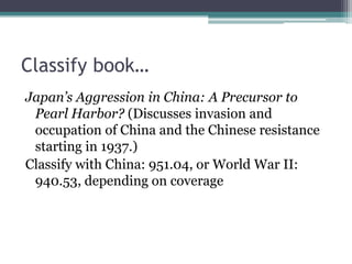 Classify book…Japan’s Aggression in China: A Precursor to Pearl Harbor? (Discusses invasion and occupation of China and the Chinese resistance starting in 1937.)Classify with China: 951.04, or World War II: 940.53, depending on coverage