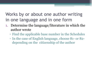 Works by or about one author writing in one language and in one formDetermine the language/literature in which the author wroteFind the applicable base number in the SchedulesIn the case of English language, choose 81- or 82- depending on the  citizenship of the author