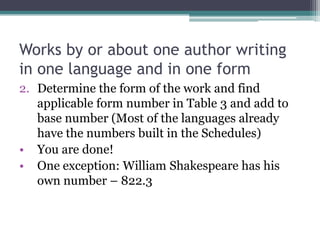 Works by or about one author writing in one language and in one formDetermine the form of the work and find applicable form number in Table 3 and add to base number (Most of the languages already have the numbers built in the Schedules)You are done!One exception: William Shakespeare has his own number – 822.3