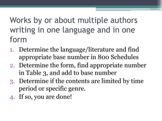Works by or about multiple authors writing in one language and in one formDetermine the language/literature and find appropriate base number in 800 SchedulesDetermine the form, find appropriate number in Table 3, and add to base numberDetermine if the contents are limited by time period or specific genre.If so, you are done!