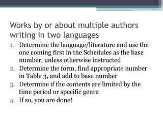 Works by or about multiple authors writing in two languagesDetermine the language/literature and use the one coming first in the Schedules as the base number, unless otherwise instructedDetermine the form, find appropriate number in Table 3, and add to base numberDetermine if the contents are limited by the time period or specific genreIf so, you are done!