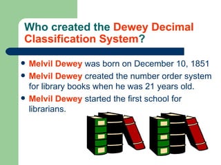 Who created the  Dewey Decimal Classification System ? Melvil Dewey  was born on December 10, 1851 Melvil Dewey  created the number order system for library books when he was 21 years old. Melvil   Dewey  started the first school for librarians. 