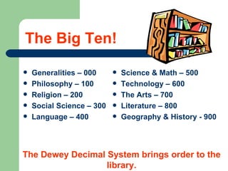The Big Ten! Generalities – 000 Philosophy – 100 Religion – 200 Social Science – 300 Language – 400 Science & Math – 500 Technology – 600 The Arts – 700 Literature – 800 Geography & History - 900 The Dewey Decimal System brings order to the library. 