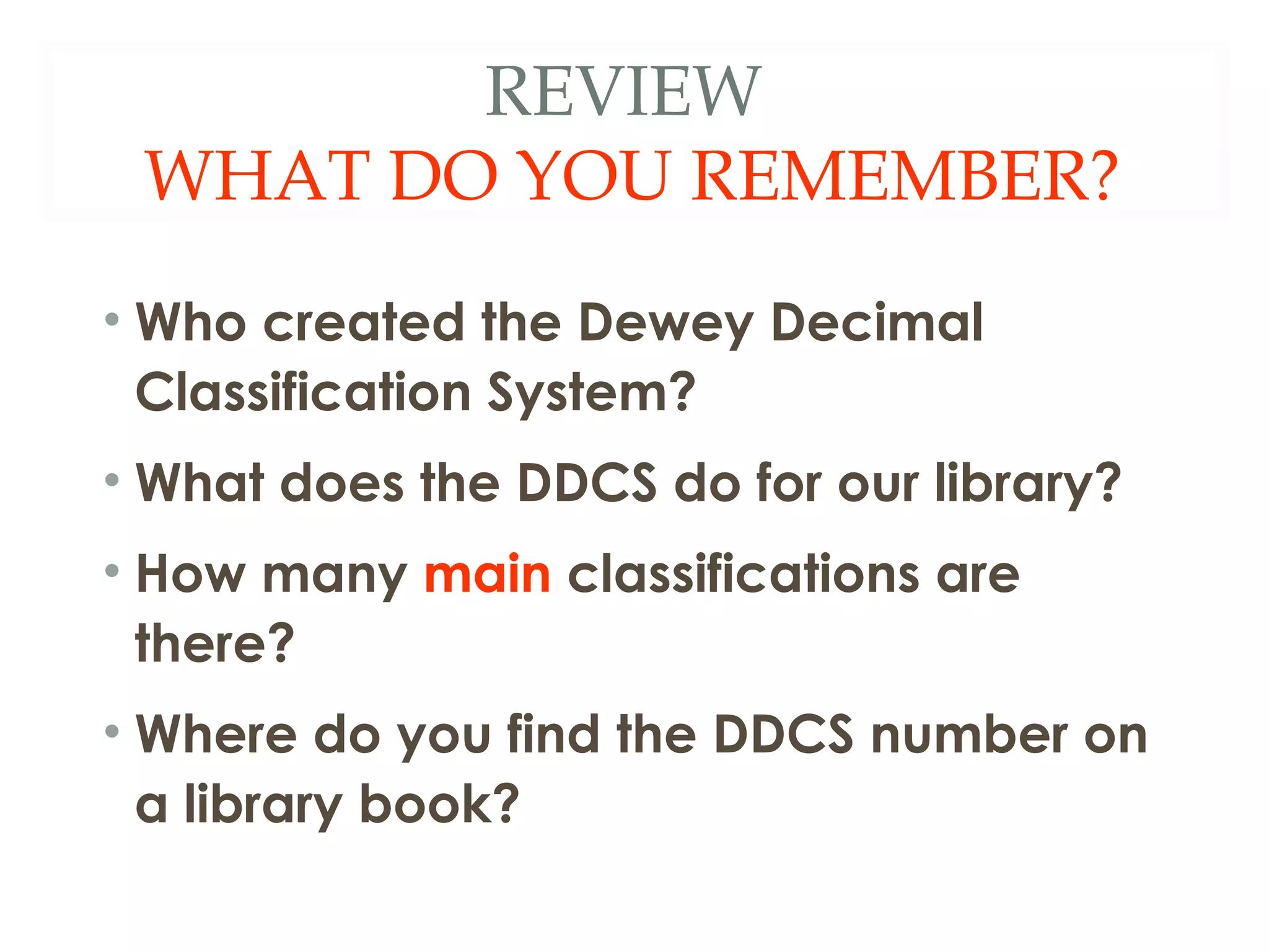 REVIEW 
WHAT DO YOU REMEMBER? 
• Who created the Dewey Decimal 
Classification System? 
• What does the DDCS do for our library? 
• How many main classifications are 
there? 
• Where do you find the DDCS number on 
a library book? 
 