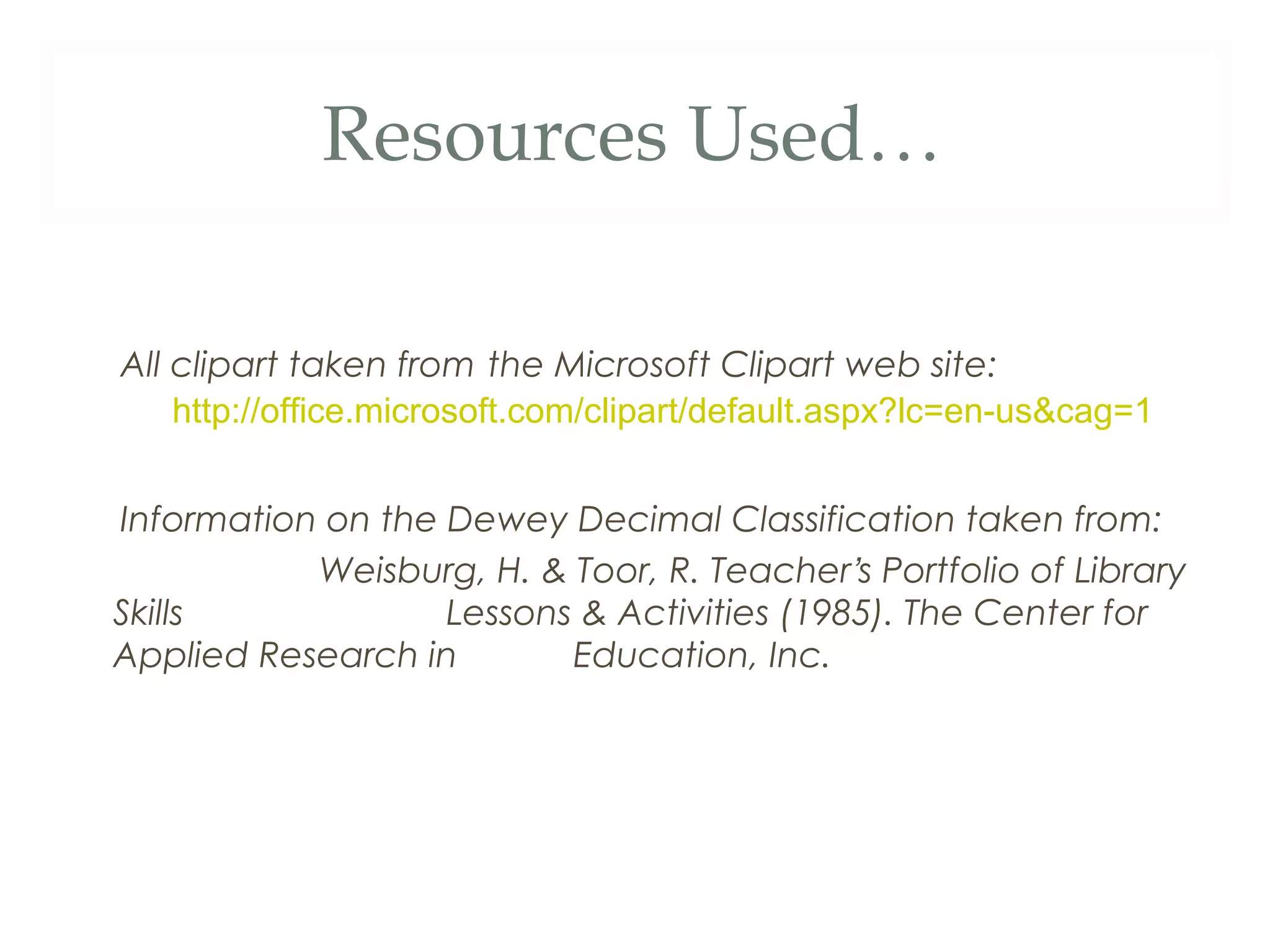 Resources Used… 
All clipart taken from the Microsoft Clipart web site: 
http://office.microsoft.com/clipart/default.aspx?lc=en-us&cag=1 
Information on the Dewey Decimal Classification taken from: 
Weisburg, H. & Toor, R. Teacher’s Portfolio of Library 
Skills Lessons & Activities (1985). The Center for 
Applied Research in Education, Inc. 
