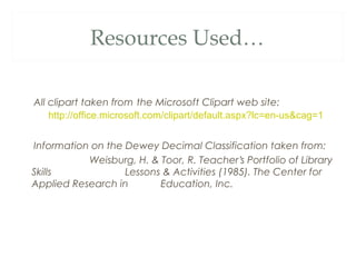 Resources Used… 
All clipart taken from the Microsoft Clipart web site: 
http://office.microsoft.com/clipart/default.aspx?lc=en-us&cag=1 
Information on the Dewey Decimal Classification taken from: 
Weisburg, H. & Toor, R. Teacher’s Portfolio of Library 
Skills Lessons & Activities (1985). The Center for 
Applied Research in Education, Inc. 
