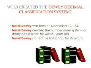 WHO CREATED THE DEWEY DECIMAL 
CLASSIFICATION SYSTEM? 
• Melvil Dewey was born on December 10, 1851 
• Melvil Dewey created the number order system for 
library books when he was 21 years old. 
• Melvil Dewey started the first school for librarians. 
 