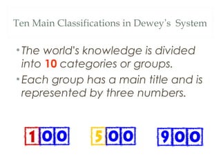 Ten Main Classifications in Dewey’s System 
• The world’s knowledge is divided 
into 10 categories or groups. 
•Each group has a main title and is 
represented by three numbers. 
 