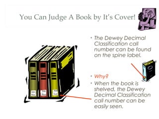 You Can Judge A Book by It’s Cover! 
• The Dewey Decimal 
Classification call 
number can be found 
on the spine label. 
• Why? 
• When the book is 
shelved, the Dewey 
Decimal Classification 
call number can be 
easily seen. 
500 
Lee 
200 
Bya 
000 
Mea 
 