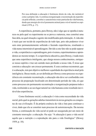 IRENEU ALOISIO SCHMIDT
146 CONTEXTO & EDUCAÇÃO
Por essa definição a educação é fenômeno direto da vida, tão inelutável
como a própria vida. A contínua reorganização e reconstrução da experiên-
cia pela reflexão, constitui o característico mais particular da vida humana,
desde que emergiu do nível puramente animal para o nível mental ou espi-
ritual (1978, p. 17).
A experiência, portanto, para Dewey, não é algo que se oponha à natu-
reza ou pela qual se experimenta ou se prova a natureza, mas constitui uma
fase dela, na qual situação e agente são modificados pela interação. A vida não
é mais que um tecido de experiências de todo tipo, pois não podemos viver
sem estar permanentemente sofrendo e fazendo experiências, resultando a
vida numa interminável aprendizagem. Devido a este fato não se pode separar
a vida, a experiência e a aprendizagem, pois vivemos, experimentamos e apren-
demos ao mesmo tempo. E a experiência educativa, para Dewey, é nada mais
que uma experiência inteligente, que alarga nossos conhecimentos, enrique-
ce nosso espírito e traz um sentido mais profundo a nossa vida. É nisso que
consiste a educação: um crescer permanente. E esse contínuo reconstruir, que
é a educação, tem por objetivo melhorar a qualidade da experiência atual pela
inteligência. Desse modo, ao ser definida por Dewey como processo ou expe-
riência em constante reconstrução, a educação não deve ser confundida com
processo de preparação localizado em determinado período da vida, eis que
como processo em permanente reconstrução e reorganização perpassa toda a
vida, restituindo-a ao seu lugar natural na vida humana como resultado inevi-
tável das experiências.
Como fenômeno social, a educação é vista como necessidade da vida
social, pela qual as gerações adultas transmitem às novas gerações as conquis-
tas de sua civilização. É da própria essência da vida a luta para continuar a
viver, dado que ela se constitui num processo de autorrenovação. Da mesma
forma, a continuação da vida social só pode ser assegurada por um meio de
constante renovação: a educação. Ou seja: “A educação é para a vida social
aquilo que a nutrição e a reprodução são para a vida fisiológica” (Dewey
1959, p. 10).
 