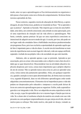 JOHN DEWEY E A EDUCAÇÃO PARA UMA SOCIEDADE DEMOCRÁTICA
149
Ano 24 • nº 82 • Jul./Dez. • 2009
modo, uma vez que a aprendizagem se fixa intrinsecamente no organismo e
dele passa a fazer parte como nova forma de comportamento. Só dessa forma
teremos aprendido de fato.
Nesse contexto, segundo a teoria de educação de John Dewey, a apren-
dizagem, de uma forma tosca, poderia ser resumida na frase: “Só se aprende o
que se pratica”. Aprende-se fazendo. Não importa que se trate de uma habili-
dade, uma ideia, um controle emocional, uma atitude ou uma apreciação, pois
só uma experiência de situação real da vida efetiva a aprendizagem. Não
basta, contudo, apenas praticar: há que ser uma experiência consciente ou
intencional de adquirir um novo modo de agir. A escola, por isso, não pode ser
um lugar onde são estudados fatos e habilidades mecânicas predeterminadas
em programas fixos, pois isso excluiria a oportunidade de aprender aquilo que
de fato é importante para a vida do aluno. A escola tem de transformar-se num
meio de experiências reais ou num lugar de vida real, e não um espaço artificial,
separado e isolado da sua própria vida e da sociedade em que está inserida.
Ademais, não se aprende apenas o que se pretende. Aprende-se por
associação, pois as coisas vêm associadas com o objetivo mais claro da ativi-
dade que se quer desenvolver. Desconsiderar isso na atividade educativa im-
plicaria desprezar, por vezes, coisas mais importantes que o próprio objetivo
do ato de ensinar. Não se aprende nunca uma coisa só, pois ao aprender uma
coisa, várias outras são juntamente aprendidas. Aliás, em qualquer experiên-
cia, quando a atenção se move para determinado fato, de forma mais ou menos
viva, segundo Kilpatrick, duas ou três diferentes aprendizagens estão sendo
adquiridas concomitantemente. Elementos de tal importância para a vida não
podem ser desprezados pelo educador e tampouco a escola pode deixar de
levar em conta tais aprendizagens para se organizar. Enfim, toda a aprendiza-
gem deve ser integrada à vida. Deve ser adquirida em uma experiência real de
vida, ou seja, o que for aprendido deve ter o mesmo lugar e função que tem na
vida. Se o aluno não vê nenhuma relação da matéria em estudo com sua vida
presente ou com qualquer empreendimento em que esteja envolvido, não terá
motivo para se esforçar. Não tendo motivo, não pode ter desejo, vontade ou
 